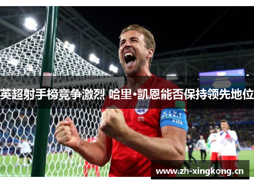 英超射手榜竞争激烈 哈里·凯恩能否保持领先地位