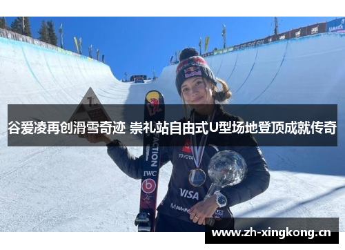 谷爱凌再创滑雪奇迹 崇礼站自由式U型场地登顶成就传奇